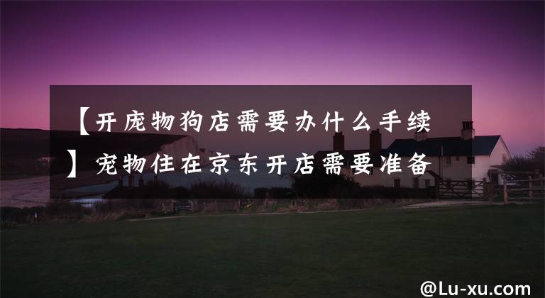 【开庞物狗店需要办什么手续】宠物住在京东开店需要准备什么品质？