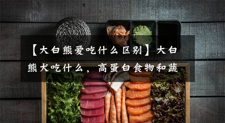 【大白熊爱吃什么区别】大白熊犬吃什么，高蛋白食物和蔬菜？