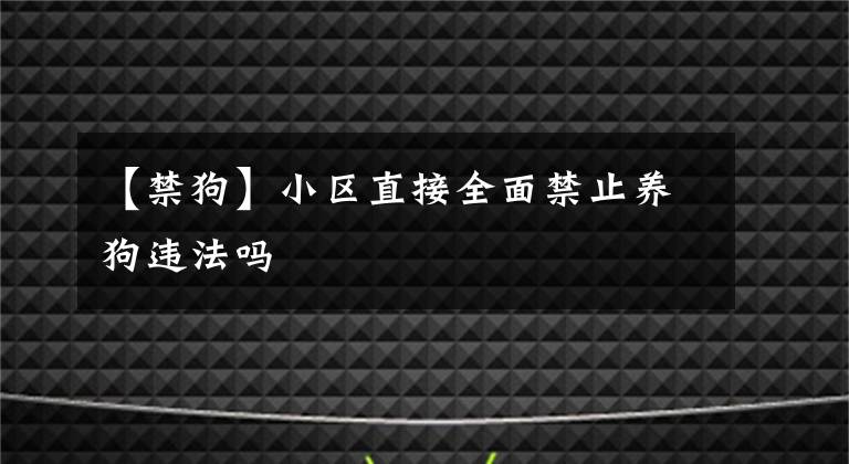 【禁狗】小区直接全面禁止养狗违法吗