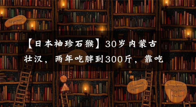 【日本袖珍石猴】30岁内蒙古壮汉，两年吃胖到300斤，靠吃美食年入千万，你羡慕吗