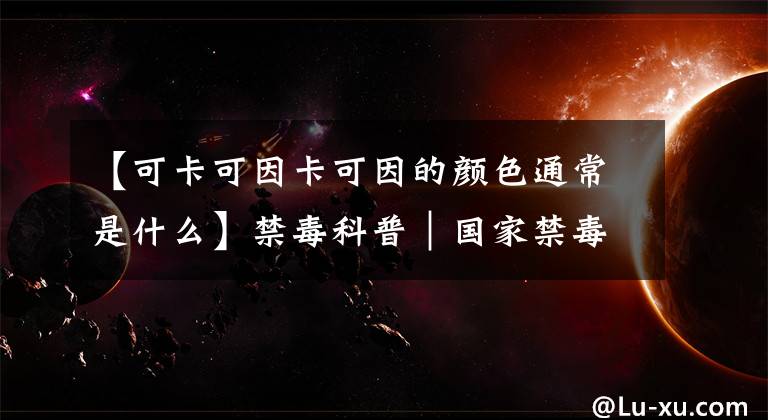 【可卡可因卡可因的颜色通常是什么】禁毒科普｜国家禁毒办权威发布：毒品基础知识（一）