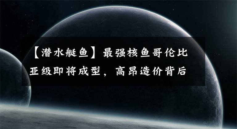 【潜水艇鱼】最强核鱼哥伦比亚级即将成型，高昂造价背后，我们有哪些借鉴之处