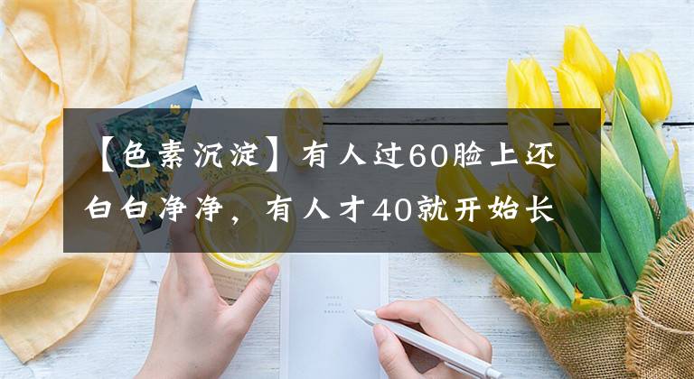 【色素沉淀】有人过60脸上还白白净净，有人才40就开始长老年斑，区别在哪？