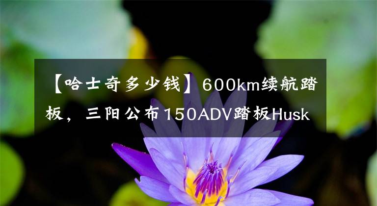 【哈士奇多少钱】600km续航踏板，三阳公布150ADV踏板Husky（哈士奇）售价