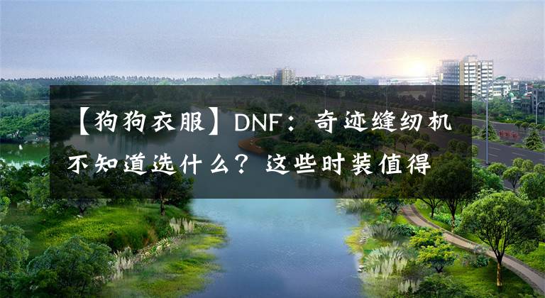 【狗狗衣服】DNF：奇迹缝纫机不知道选什么？这些时装值得收藏