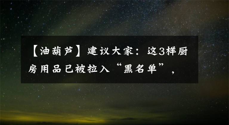 【油葫芦】建议大家：这3样厨房用品已被拉入“黑名单”，该扔就扔，别心疼