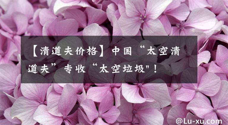 【清道夫价格】中国“太空清道夫”专收“太空垃圾"！美国星链想试试？可以帮忙