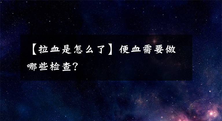 【拉血是怎么了】便血需要做哪些检查？