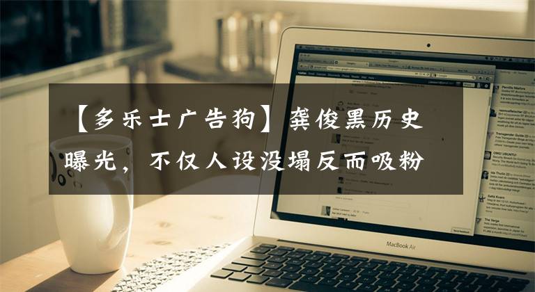 【多乐士广告狗】龚俊黑历史曝光，不仅人设没塌反而吸粉不少，真是娱乐圈的清流