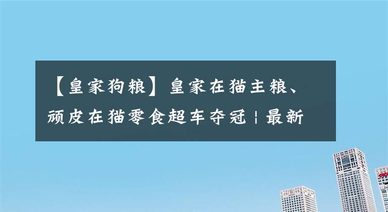 【皇家狗粮】皇家在猫主粮、顽皮在猫零食超车夺冠 | 最新京东618宠物战报