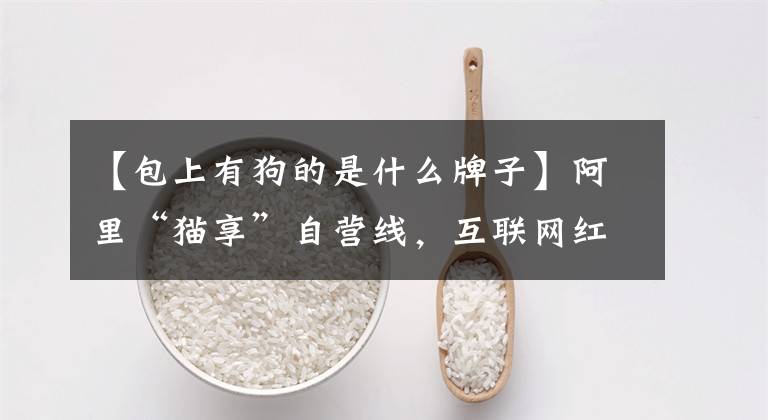 【包上有狗的是什么牌子】阿里“猫享”自营线，互联网红利逐渐用完“猫狗内卷”，最终会有第一场吗？