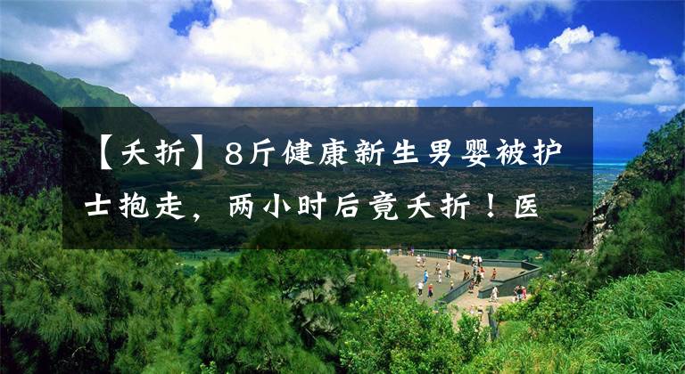 【夭折】8斤健康新生男婴被护士抱走，两小时后竟夭折！医院护理记录全无，监控空白