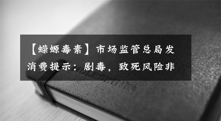 【蝾螈毒素】市场监管总局发消费提示：剧毒，致死风险非常高！千万不要自行捕捞、食用河鲀