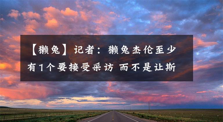 【獭兔】记者：獭兔杰伦至少有1个要接受采访 而不是让斯玛特伙夫出来挨骂