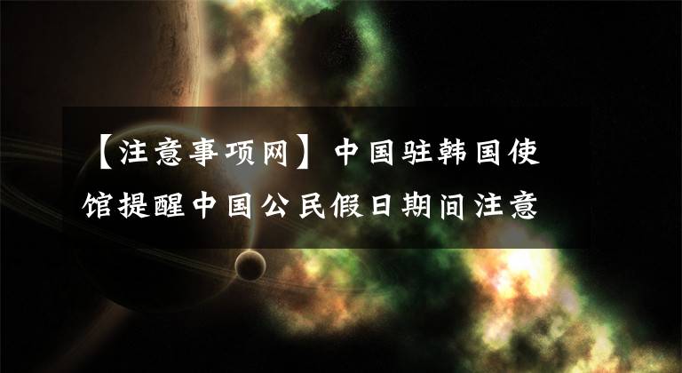 【注意事项网】中国驻韩国使馆提醒中国公民假日期间注意事项