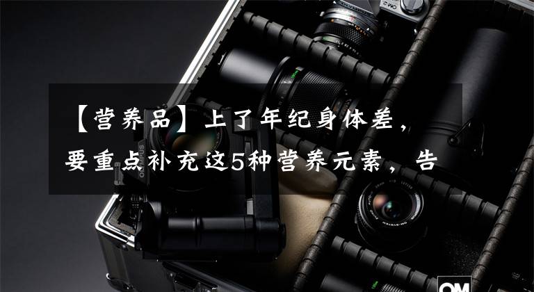 【营养品】上了年纪身体差，要重点补充这5种营养元素，告诉你具体吃什么