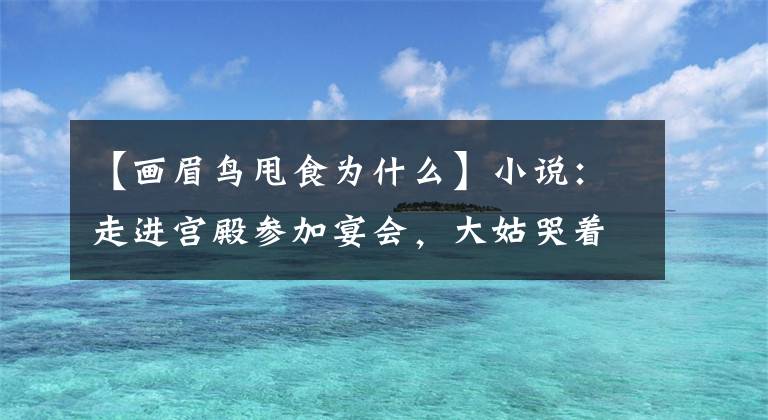 【画眉鸟甩食为什么】小说：走进宫殿参加宴会，大姑哭着带表哥一起去。偷偷带走了表弟