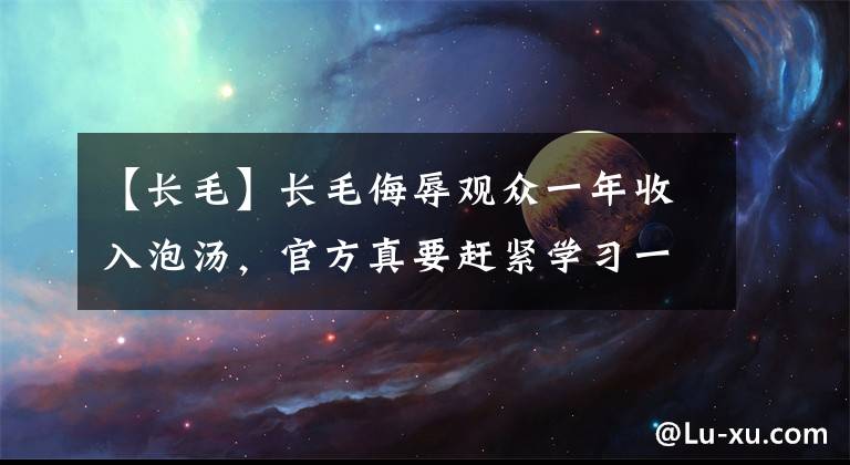 【长毛】长毛侮辱观众一年收入泡汤，官方真要赶紧学习一下了
