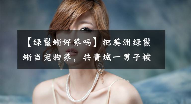 【绿鬣蜥好养吗】把美洲绿鬣蜥当宠物养，共青城一男子被采取刑事强制措施