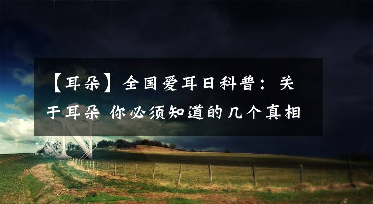 【耳朵】全国爱耳日科普：关于耳朵 你必须知道的几个真相