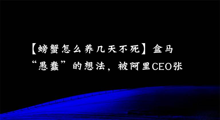 【螃蟹怎么养几天不死】盒马“愚蠢”的想法，被阿里CEO张勇5分钟相中，两年后成新零售第一样本