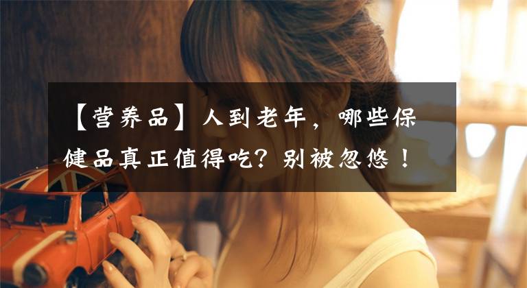 【营养品】人到老年，哪些保健品真正值得吃？别被忽悠！来看哈佛大学的评分