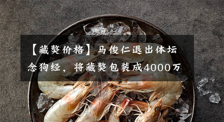 【藏獒价格】马俊仁退出体坛念狗经，将藏獒包装成4000万身价：我这是为国争光
