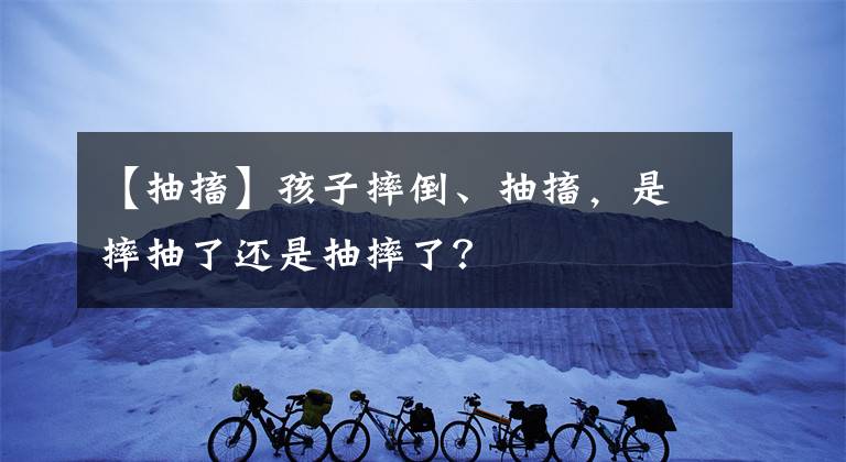 【抽搐】孩子摔倒、抽搐，是摔抽了还是抽摔了？