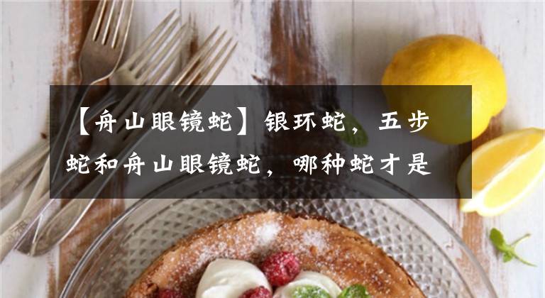 【舟山眼镜蛇】银环蛇，五步蛇和舟山眼镜蛇，哪种蛇才是中国最致命的毒蛇