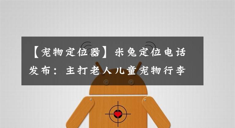 【宠物定位器】米兔定位电话发布：主打老人儿童宠物行李四大场景，定价169元