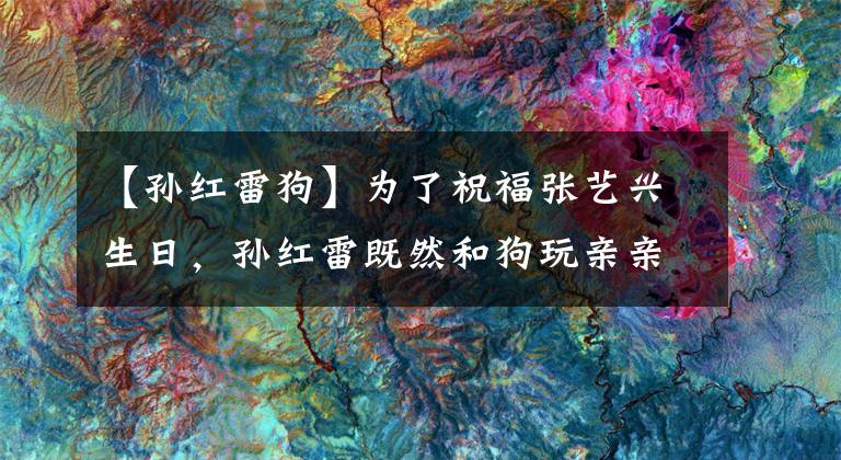 【孙红雷狗】为了祝福张艺兴生日，孙红雷既然和狗玩亲亲。还一脸的享受