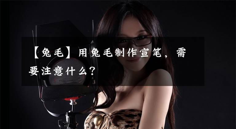 【兔毛】用兔毛制作宣笔，需要注意什么？