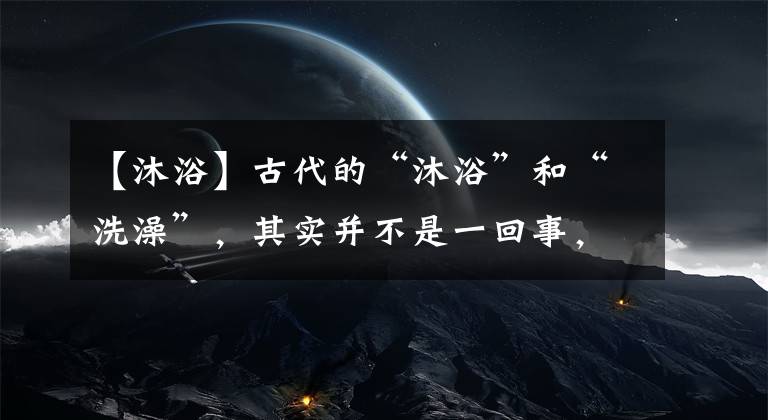 【沐浴】古代的“沐浴”和“洗澡”，其实并不是一回事，读后涨知识了