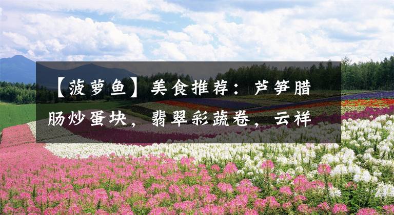 【菠萝鱼】美食推荐：芦笋腊肠炒蛋块，翡翠彩蔬卷，云祥菠萝鱼，啤酒鸡块