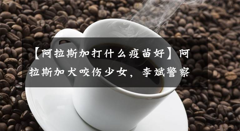 【阿拉斯加打什么疫苗好】阿拉斯加犬咬伤少女，李斌警察：将作为金养犬依法处置。
