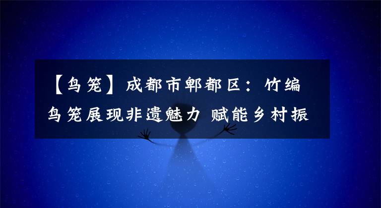 【鸟笼】成都市郫都区：竹编鸟笼展现非遗魅力 赋能乡村振兴