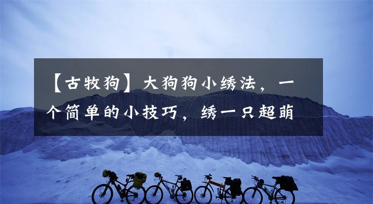 【古牧狗】大狗狗小绣法，一个简单的小技巧，绣一只超萌的古牧狗狗刺绣教程