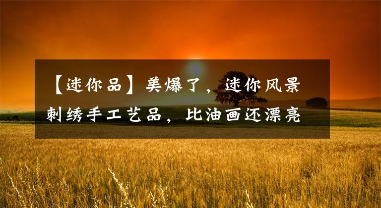 【迷你品】美爆了，迷你风景刺绣手工艺品，比油画还漂亮、还细腻