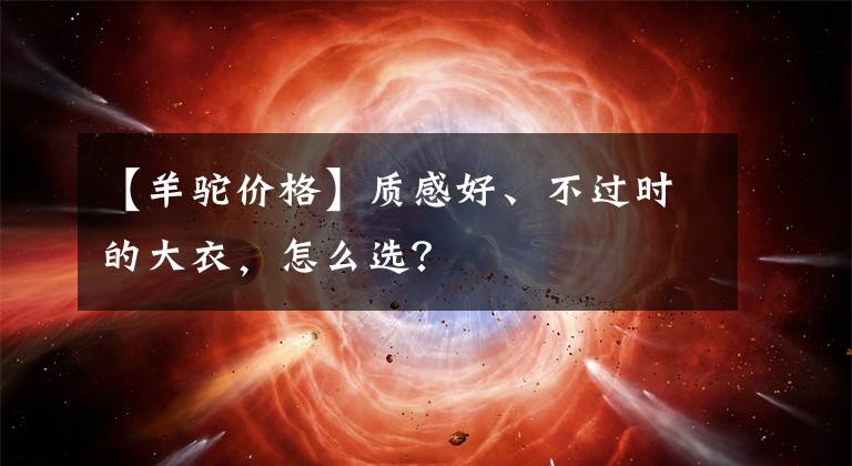 【羊驼价格】质感好、不过时的大衣，怎么选？