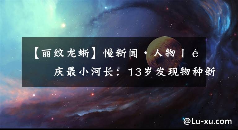 【丽纹龙蜥】慢新闻·人物丨重庆最小河长：13岁发现物种新纪录 接受联合国司长接见