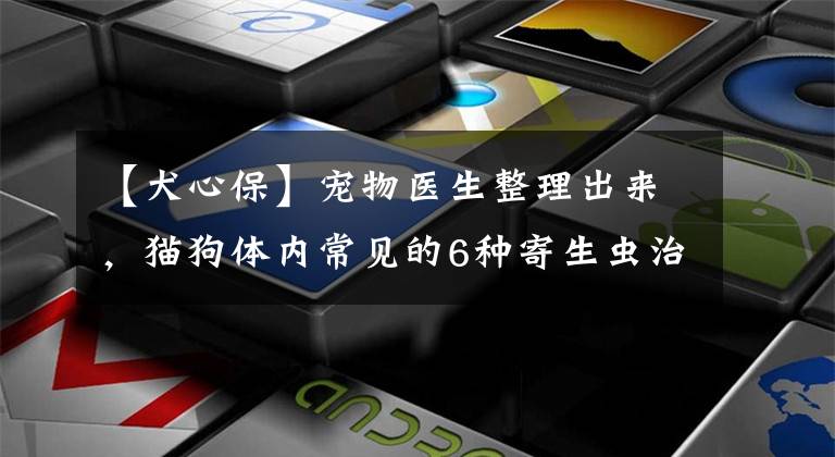【犬心保】宠物医生整理出来，猫狗体内常见的6种寄生虫治疗方法和预防措施