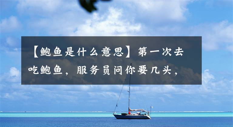 【鲍鱼是什么意思】第一次去吃鲍鱼，服务员问你要几头，注意这几点不会别闹出笑话