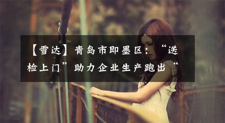 【雪达】青岛市即墨区：“送检上门”助力企业生产跑出“加速度”