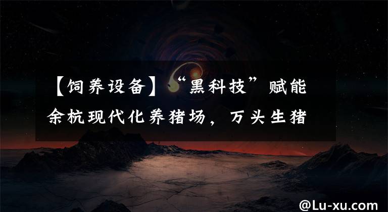 【饲养设备】“黑科技”赋能余杭现代化养猪场，万头生猪生产线三十余人就能维护管理
