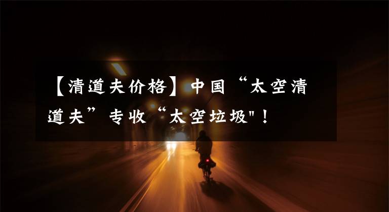 【清道夫价格】中国“太空清道夫”专收“太空垃圾"！美国星链想试试？可以帮忙