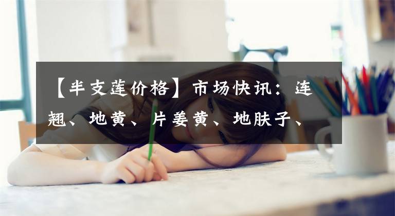 【半支莲价格】市场快讯：连翘、地黄、片姜黄、地肤子、何首乌、枳实...12.25