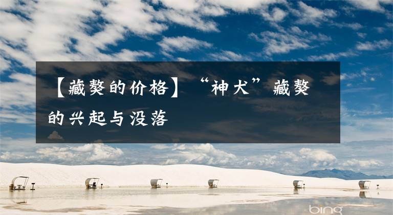 【藏獒的价格】“神犬”藏獒的兴起与没落