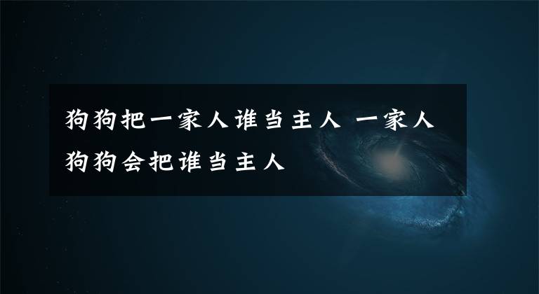 狗狗把一家人谁当主人 一家人狗狗会把谁当主人