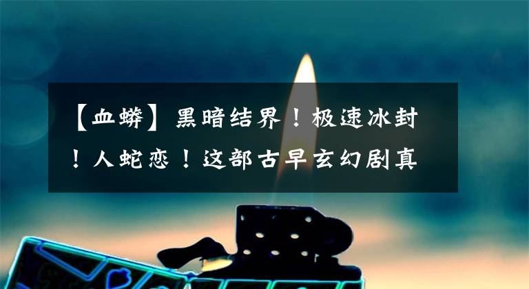 【血蟒】黑暗结界！极速冰封！人蛇恋！这部古早玄幻剧真的好看到无法自拔