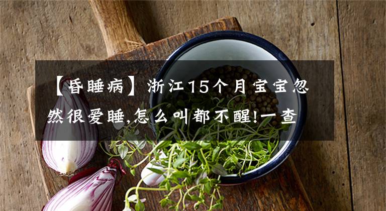 【昏睡病】浙江15个月宝宝忽然很爱睡,怎么叫都不醒!一查竟得了老年病!这病2个月孩子也会得...